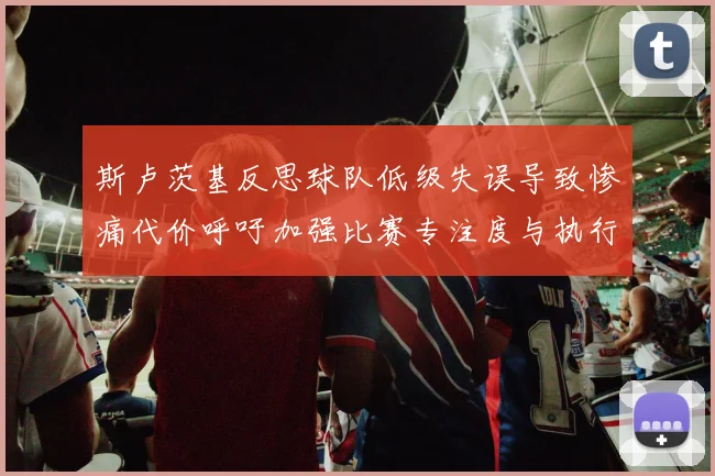 斯卢茨基反思球队低级失误导致惨痛代价呼吁加强比赛专注度与执行力