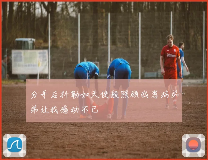 分手后科勒如天使般照顾我患病弟弟让我感动不已