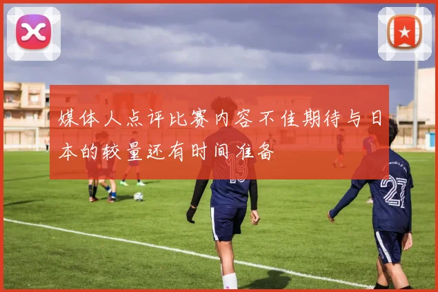媒体人点评比赛内容不佳期待与日本的较量还有时间准备