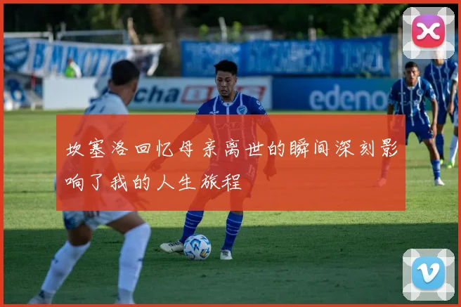 坎塞洛回忆母亲离世的瞬间深刻影响了我的人生旅程