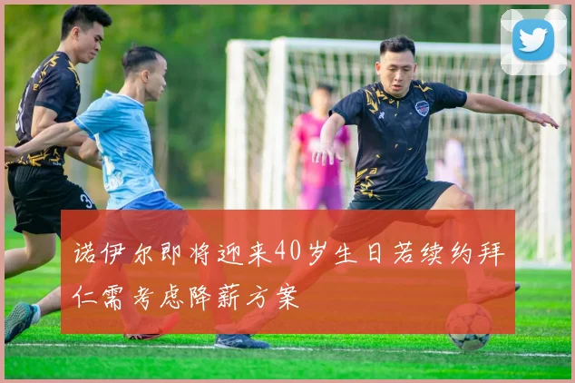 诺伊尔即将迎来40岁生日若续约拜仁需考虑降薪方案