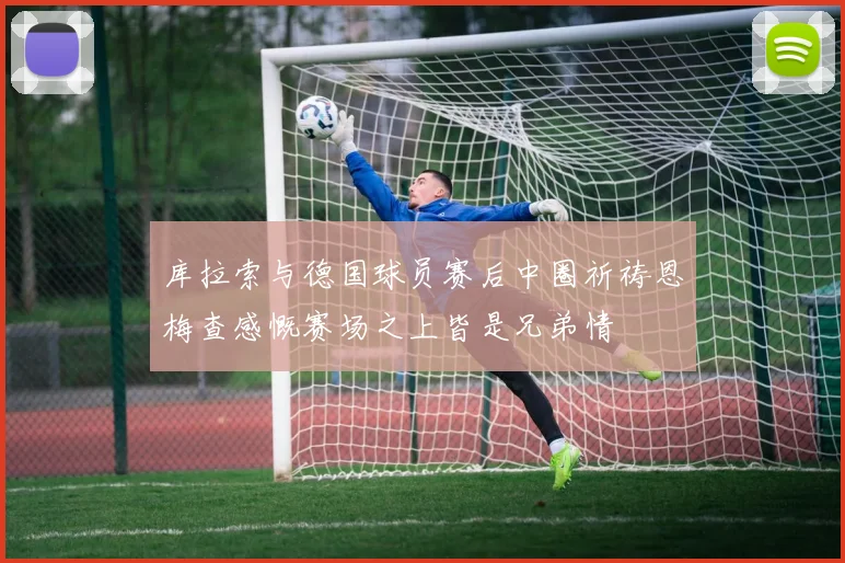 库拉索与德国球员赛后中圈祈祷恩梅查感慨赛场之上皆是兄弟情