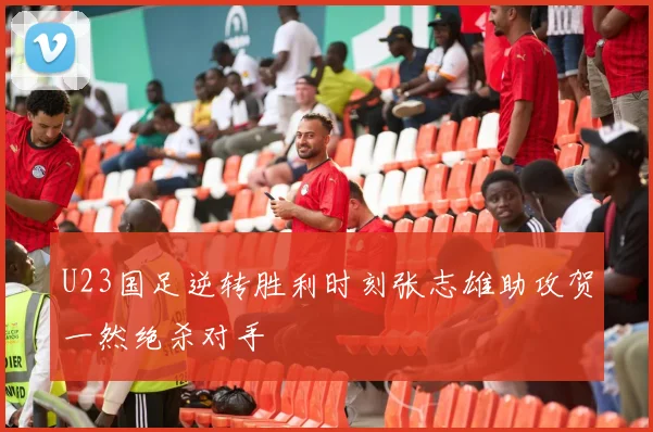 U23国足逆转胜利时刻张志雄助攻贺一然绝杀对手