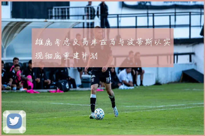 雄鹿考虑交易库兹马与波蒂斯以实现彻底重建计划