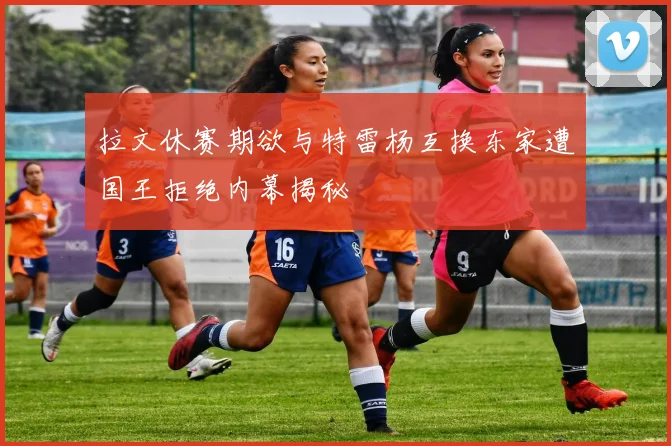 拉文休赛期欲与特雷杨互换东家遭国王拒绝内幕揭秘
