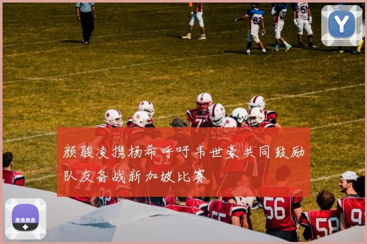 颜骏凌携杨希呼吁韦世豪共同鼓励队友备战新加坡比赛