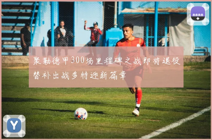 聚勒德甲300场里程碑之战即将退役替补出战多特迎新篇章