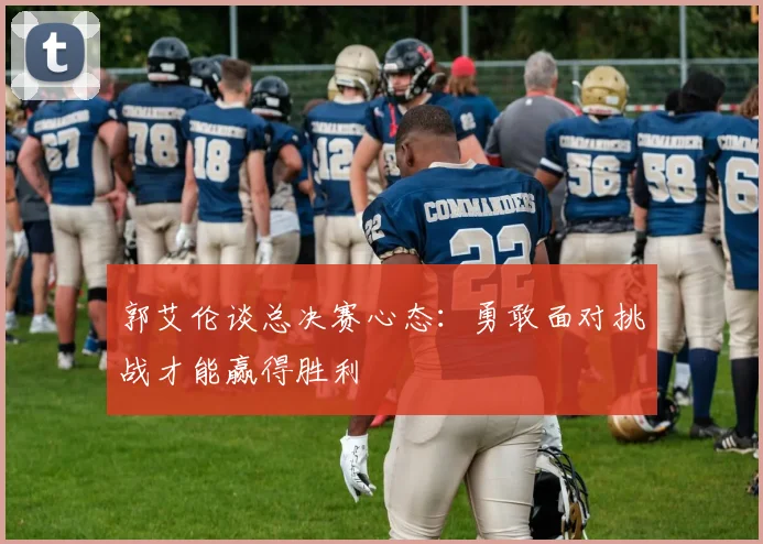 郭艾伦谈总决赛心态：勇敢面对挑战才能赢得胜利