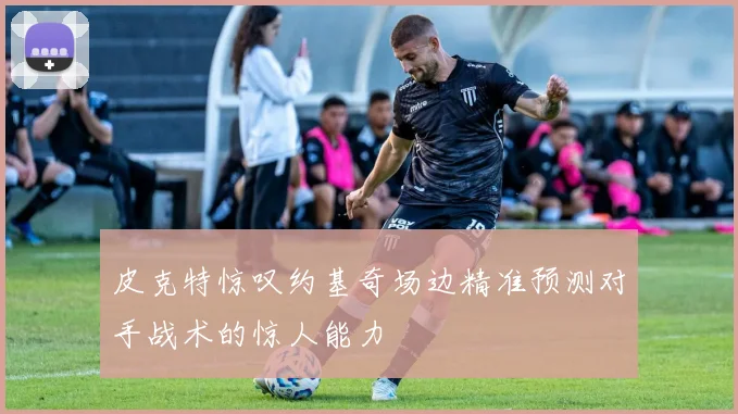 皮克特惊叹约基奇场边精准预测对手战术的惊人能力