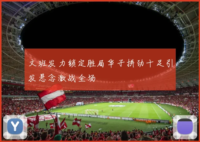 文班发力锁定胜局华子拼劲十足引发悬念激战全场