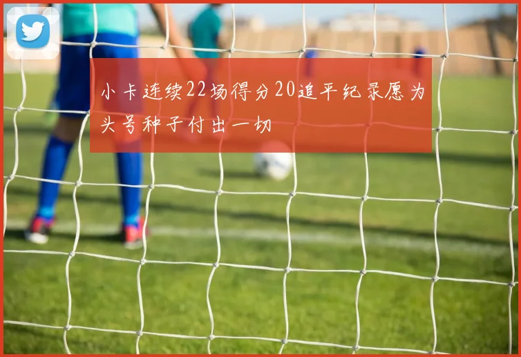 小卡连续22场得分20追平纪录愿为头号种子付出一切