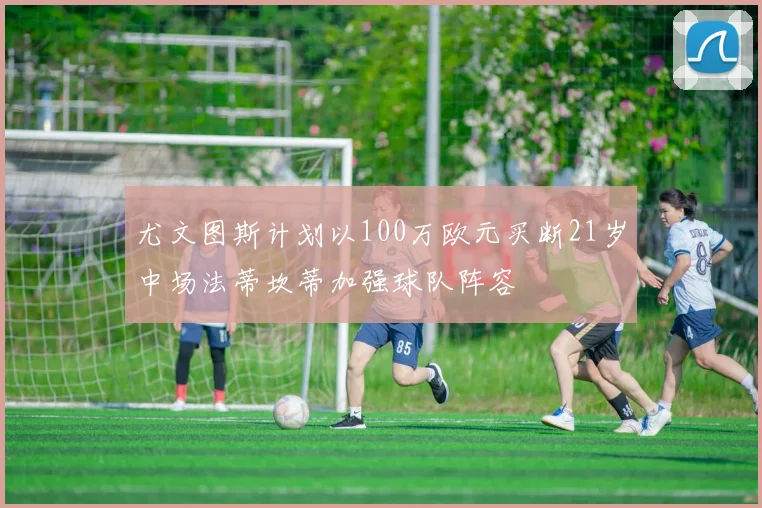 尤文图斯计划以100万欧元买断21岁中场法蒂坎蒂加强球队阵容