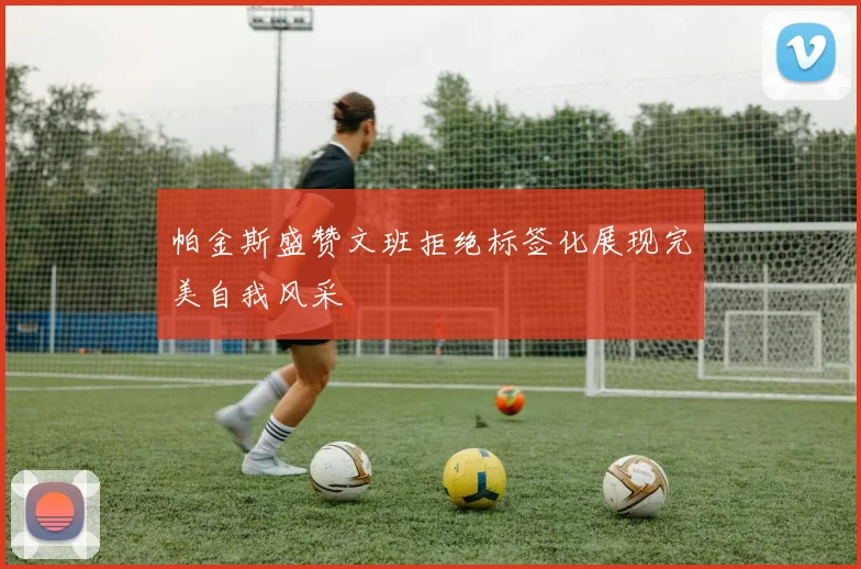 帕金斯盛赞文班拒绝标签化展现完美自我风采