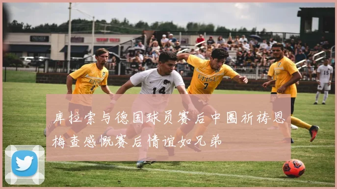 库拉索与德国球员赛后中圈祈祷恩梅查感慨赛后情谊如兄弟
