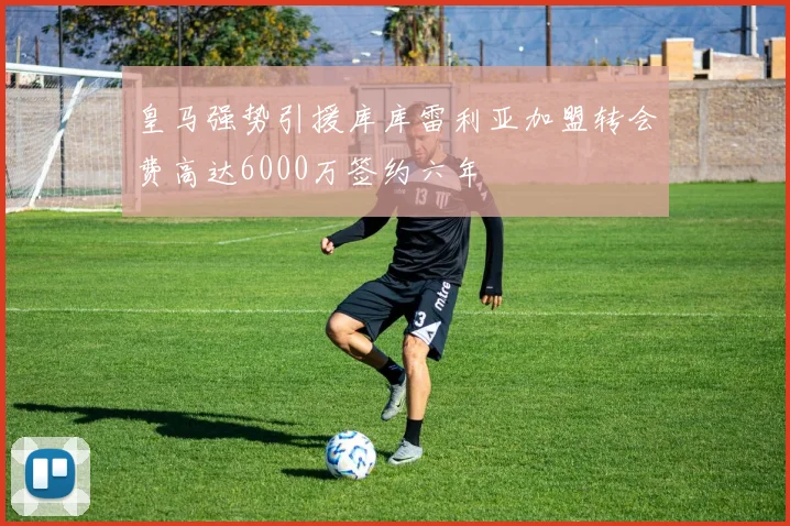 皇马强势引援库库雷利亚加盟转会费高达6000万签约六年