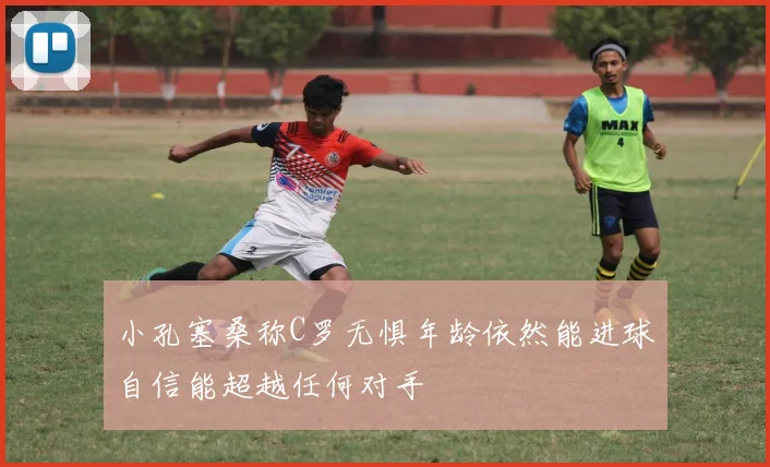 小孔塞桑称C罗无惧年龄依然能进球自信能超越任何对手