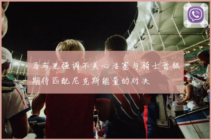 马布里强调不关心活塞与骑士晋级期待匹配尼克斯能量的对决