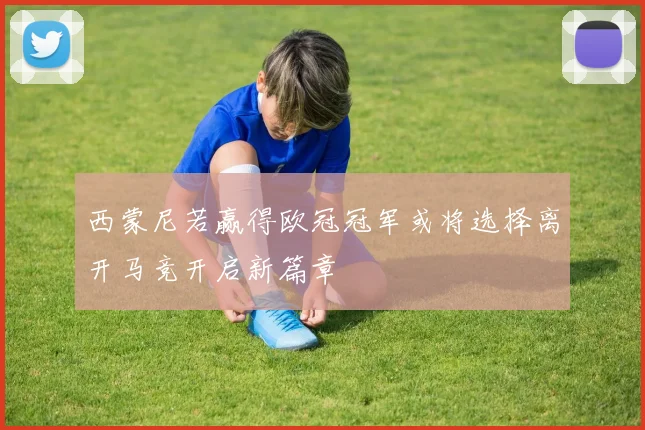 西蒙尼若赢得欧冠冠军或将选择离开马竞开启新篇章
