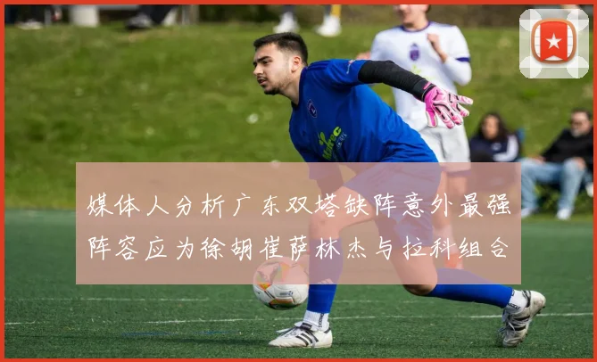 媒体人分析广东双塔缺阵意外最强阵容应为徐胡崔萨林杰与拉科组合