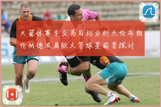 火箭休赛季交易目标分析杰伦布朗伦纳德浓眉欧文等球星前景探讨