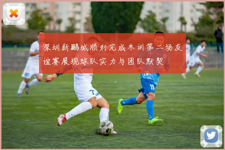 深圳新鹏城顺利完成冬训第二场友谊赛展现球队实力与团队默契