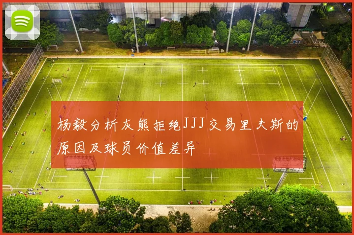 杨毅分析灰熊拒绝JJJ交易里夫斯的原因及球员价值差异