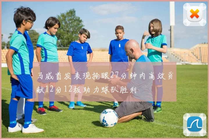 马威首发表现抢眼27分钟内高效贡献12分12板助力球队胜利
