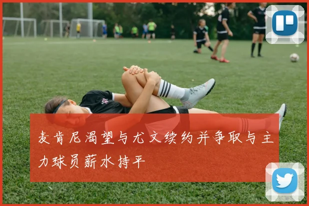 麦肯尼渴望与尤文续约并争取与主力球员薪水持平