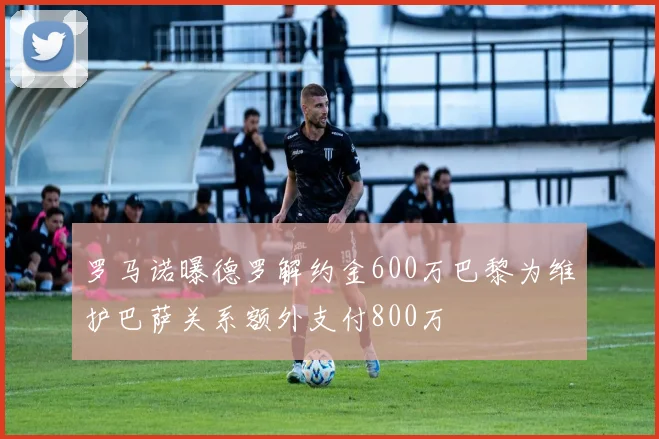 罗马诺曝德罗解约金600万巴黎为维护巴萨关系额外支付800万