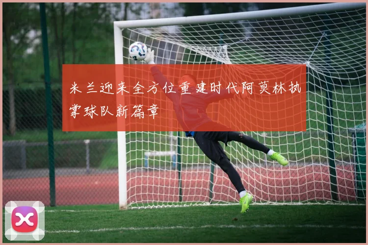 米兰迎来全方位重建时代阿莫林执掌球队新篇章