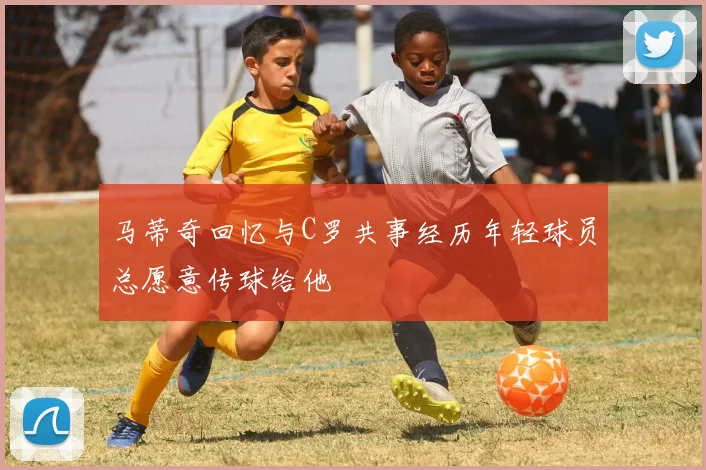 马蒂奇回忆与C罗共事经历年轻球员总愿意传球给他